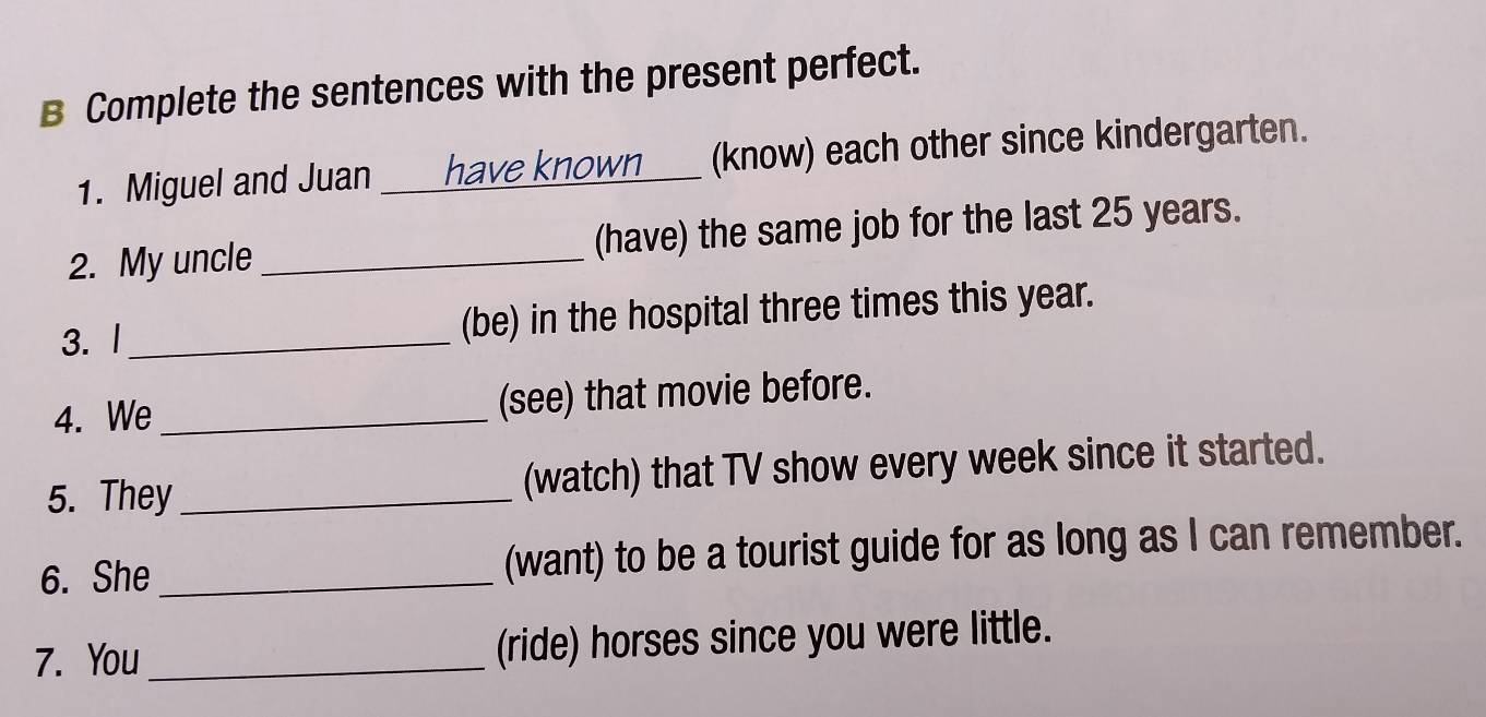 Complete the sentences with the present perfect. 
1. Miguel and Juan _have known___ (know) each other since kindergarten. 
2. My uncle_ (have) the same job for the last 25 years. 
3. l _(be) in the hospital three times this year. 
4. We _(see) that movie before. 
5. They _(watch) that TV show every week since it started. 
6. She _(want) to be a tourist guide for as long as I can remember. 
7. You _(ride) horses since you were little.