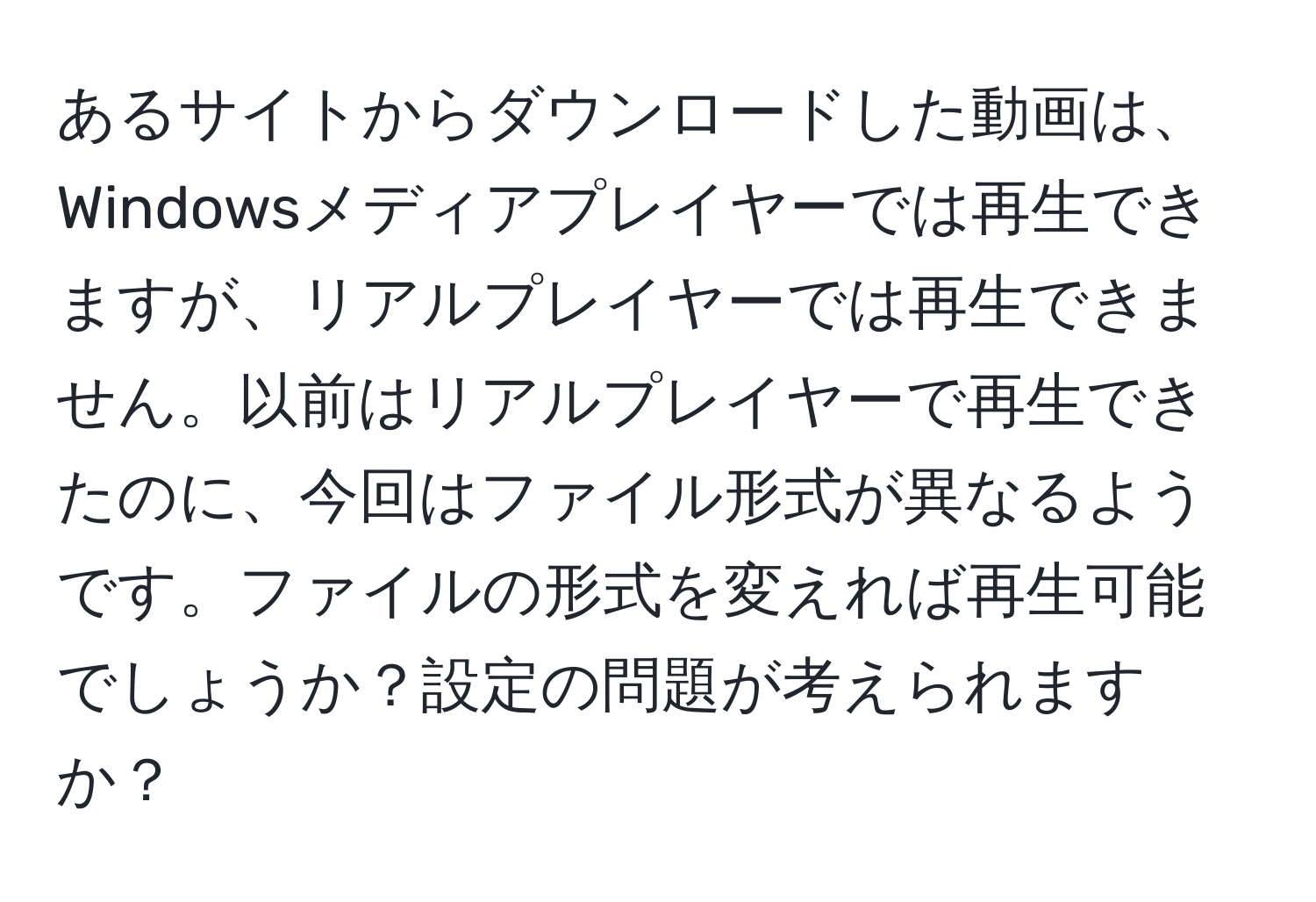 あるサイトからダウンロードした動画は、Windowsメディアプレイヤーでは再生できますが、リアルプレイヤーでは再生できません。以前はリアルプレイヤーで再生できたのに、今回はファイル形式が異なるようです。ファイルの形式を変えれば再生可能でしょうか？設定の問題が考えられますか？