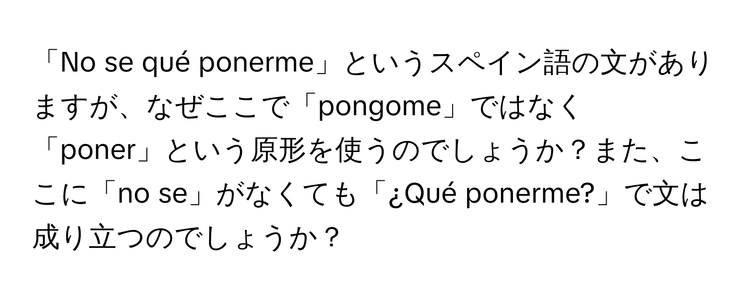 「No se qué ponerme」というスペイン語の文がありますが、なぜここで「pongome」ではなく「poner」という原形を使うのでしょうか？また、ここに「no se」がなくても「¿Qué ponerme?」で文は成り立つのでしょうか？