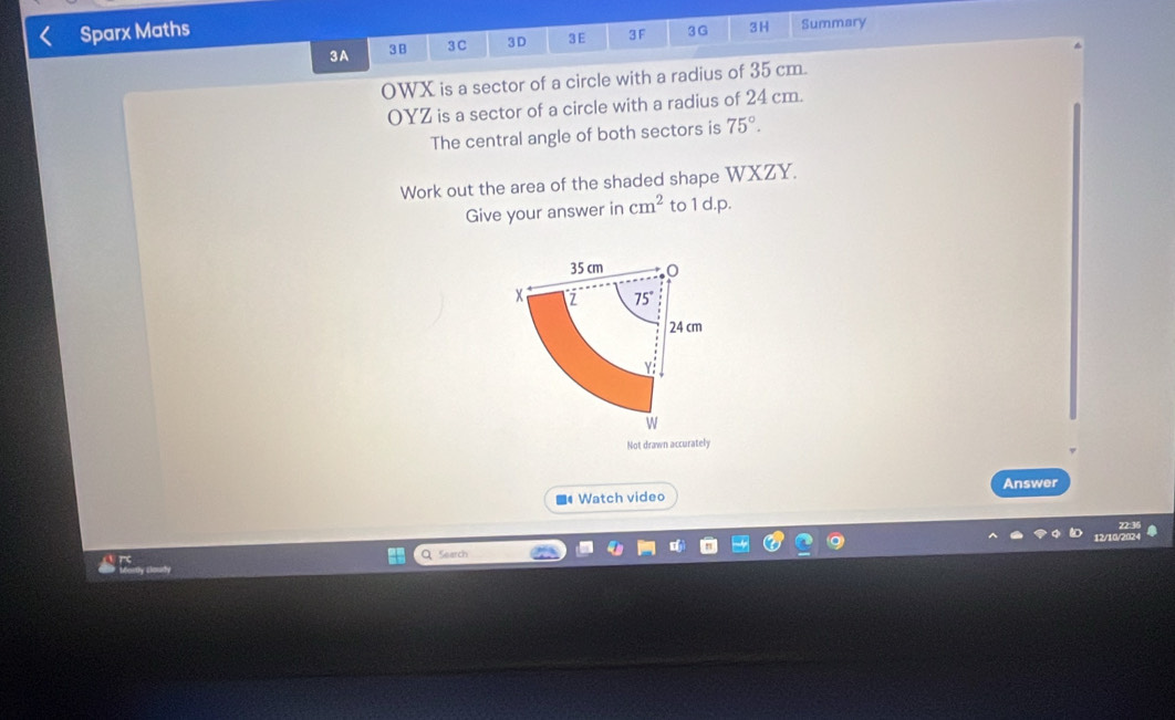 Sparx Maths Summary 
3A 3B 3C 3 D 3E 3 F 3G 3H 
OWX is a sector of a circle with a radius of 35 cm.
OYZ is a sector of a circle with a radius of 24 cm. 
The central angle of both sectors is 75°. 
Work out the area of the shaded shape WXZY. 
Give your answer in cm^2 to 1 d.p.
35 cm
x Z 75°
24 cm
Y
W 
Not drawn accurately 
■ Watch video Answer 
22:36 
12/10/2024 
Search