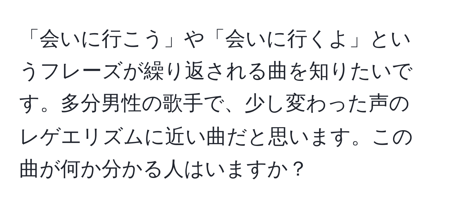 「会いに行こう」や「会いに行くよ」というフレーズが繰り返される曲を知りたいです。多分男性の歌手で、少し変わった声のレゲエリズムに近い曲だと思います。この曲が何か分かる人はいますか？