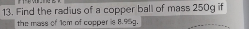 the volume is 
13. Find the radius of a copper ball of mass 250g if 
the mass of 1cm of copper is 8.95g.