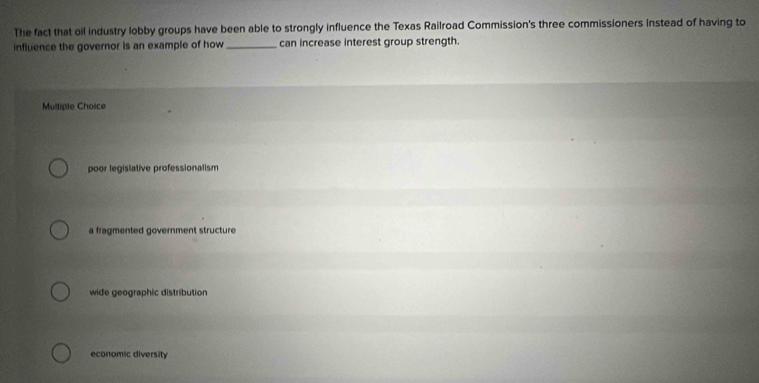 The fact that oil industry lobby groups have been able to strongly influence the Texas Railroad Commission's three commissioners Instead of having to
influence the governor is an example of how _can increase interest group strength.
Multiple Choice
poor legislative professionalism
a fragmented government structure
wide geographic distribution
economic diversity