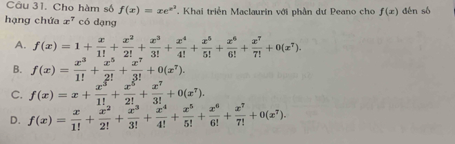 Cho hàm số f(x)=xe^(x^2). Khai triển Maclaurin với phần dư Peano cho f(x) đến số
hạng chứa x^7 có dạng
A. f(x)=1+ x/1! + x^2/2! + x^3/3! + x^4/4! + x^5/5! + x^6/6! + x^7/7! +0(x^7).
B. f(x)= x^3/1! + x^5/2! + x^7/3! +0(x^7).
C. f(x)=x+ x^3/1! + x^5/2! + x^7/3! +0(x^7).
D. f(x)= x/1! + x^2/2! + x^3/3! + x^4/4! + x^5/5! + x^6/6! + x^7/7! +0(x^7).