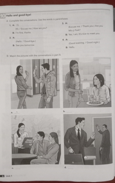 Hello and good-bye! 
A Complete the conversations. Use the words in parentheses. 
1、 Al_ 3. A 
_ 
(Hi. / Excuse me.) How are you? (Excuse me. / Thank you.) Are you 
B: I'm fine, thanks Min-ji Park? 
B: Yes, I am. It's nice to meet you. 
2. A: _4. A:_ 
(Hello, / Good-bye.) 
B: See you tomorrow [Good evening. / Good night.] 
B: Hello 
B Match the pictures with the conversations in part A. 
a. 
_& 
c._ 
d. 
_ 
Unit 1