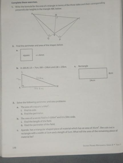 Complete these exercises. 
1. Write the formula far the area of a triangle in terms of the three sides and their corresponding 
perpendicular heights in the triangle ABC below. 
2. Find the perimeter and area of the shapes below. 
a. 
square s=6mm
b. ln △ KLM, LK=7km, KM=24km and LM=25km. 
3. Solve the following perimeter and area problems: 
a. The area of a square is 64m^2. 
I. Find its side. 
ii. Find the perimeter. 
b. The area of a soccer field is 5000m^2 and it is 50m wide. 
I Find the length of the field. 
I. Find the perimeter of the field, 
c. Ayanda has a triangular shaped piece of material which has an area of 35cm^2. She cuts out a 
rectangle with a width of 3cm and a length of Scm. What will the area of the remaining piece of 
material be? 
148 Shuters Prember Mathemntics Grade s=T_1m