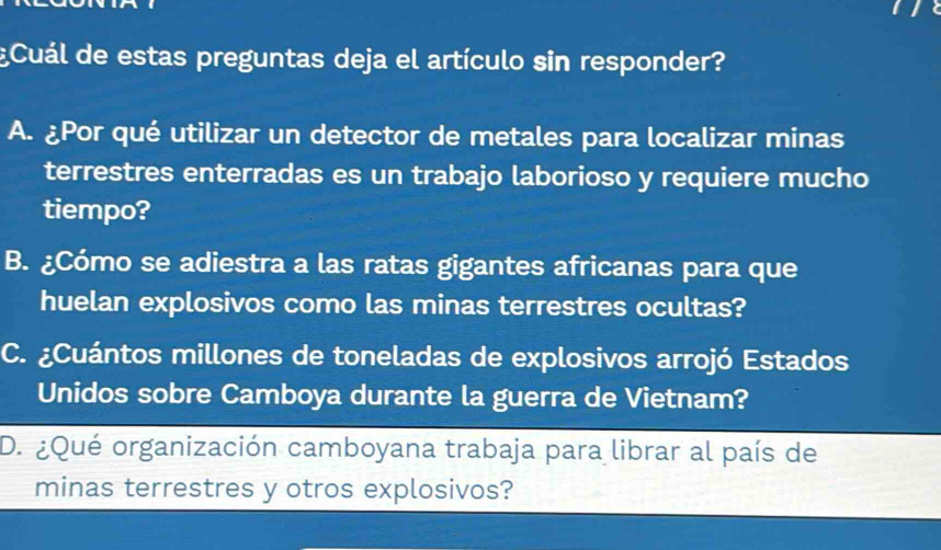 ¿Cuál de estas preguntas deja el artículo sin responder?
A. ¿Por qué utilizar un detector de metales para localizar minas
terrestres enterradas es un trabajo laborioso y requiere mucho
tiempo?
B. ¿Cómo se adiestra a las ratas gigantes africanas para que
huelan explosivos como las minas terrestres ocultas?
C. ¿Cuántos millones de toneladas de explosivos arrojó Estados
Unidos sobre Camboya durante la guerra de Vietnam?
D. ¿Qué organización camboyana trabaja para librar al país de
minas terrestres y otros explosivos?