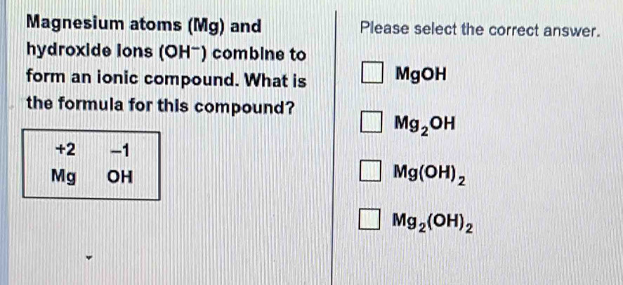 Magnesium atoms (Mg) and Please select the correct answer.
hydroxide lons (OH-) combine to
form an ionic compound. What is MgOH
the formula for this compound?
Mg_2OH
+2 -1
Mg OH Mg(OH)_2
Mg_2(OH)_2