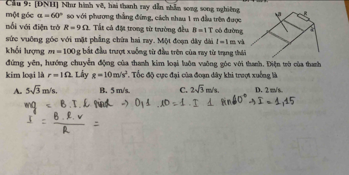 Cầu 9: [ĐNH] Như hình vẽ, hai thanh ray dẫn nhẫn song song nghiêng
một góc alpha =60° so với phương thẳng đứng, cách nhau 1 m đầu trên được
nối với điện trở R=9Omega. Tất cả đặt trong từ trường đều B=1T có đường
sức vuông góc với mặt phẳng chứa hai ray. Một đoạn dây dài l=1m và
khối lượng m=100g bắt đầu trượt xuống từ đầu trên của ray từ trạng thái
đứng yên, hướng chuyền động của thanh kim loại luôn vuông góc với thanh. Điện trở của thanh
kim loại là r=1Omega. Lấy g=10m/s^2. Tốc độ cực đại của đoạn dây khi trượt xuống là
A. 5sqrt(3)m/s. B. 5 m/s. C. 2sqrt(3)m/s. D. 2 m/s.