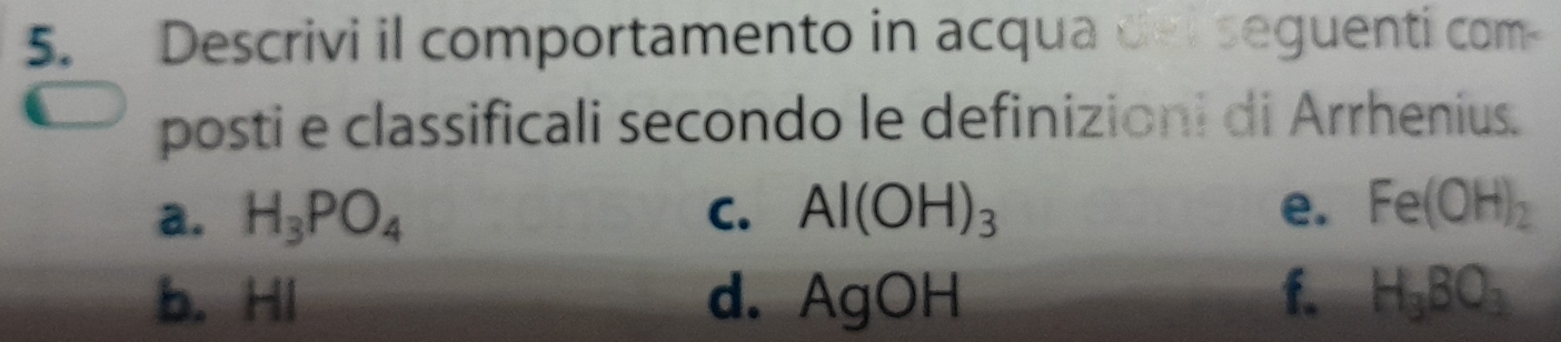 Descrivi il comportamento in acqua del seguenti com-
posti e classificali secondo le definizioni di Arrhenius.
a. H_3PO_4 C. Al(OH)_3 e. Fe(OH)_2
b. HI d. AgOH f. H_3BO_3