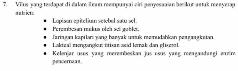 Vilus yang terdapat di dalam ileum mempunyai ciri penyesuaian berikut untuk menyerap
nutrien:
Lapisan epitelium setebal satu sel.
Perembesan mukus oleh sel goblet.
Jaringan kapilari yang banyak untuk memudahkan pengangkutan.
Lakteal mengangkut titisan asid lemak dan gliserol.
Kelenjar usus yang merembeskan jus usus yang mengandungi enzim
pencernaan.