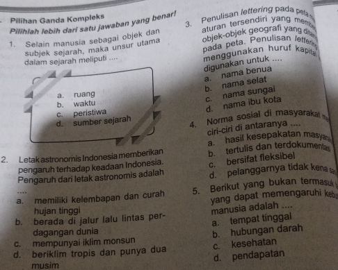 Pilihan Ganda Kompleks
Pilihlah lebih dari satu jawaban yang benar! 3. Penulisan lettering pada pe
1. Selain manusia sebagai objek dan aturan tersendiri yang memb 
objek-objek geografi yang dia 
subjek sejarah, maka unsur utama pada peta. Penulisan Jetterin
ejarah meliputi .... menggunakan huruf kapila
digunakan untuk ....
a. nama benua b. nama selat
c. nama sungai
d. nama ibu kota
4. Norma sosial di masyarakat 
ciri-ciri di antaranya ....
a hasil kesepakatan masy 
2. Letak astronomis Indonesia memberikan b. tertulis dan terdokumenta
pengaruh terhadap keadaan Indonesia. c. bersifat fleksibel
Pengaruh dari letak astronomis adalah d. pelanggarnya tidak kena s
a. memiliki kelembapan dan curah 5. Berikut yang bukan termasuk
hujan tinggi yang dapat memengaruhi ket
b. berada di jalur lalu lintas per- manusia adalah ....
a.tempat tínggal
dagangan dunia
c. mempunyai iklim monsun b. hubungan darah
d. beriklim tropis dan punya dua c. kesehatan
d. pendapatan
musim