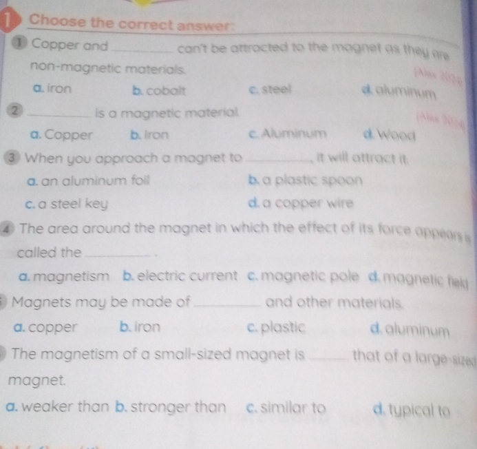 Choose the correct answer:
1 Copper and_ can't be attracted to the magnet as they are.
non-magnetic materials.
[Nas 202p
a. iron b. cobalt c. steel d aluminum
2 _is a magnetic material.
Aax 2004
a. Copper b. Iron c. Aluminum d. Wood
③ When you approach a magnet to _, it will attract it.
a. an aluminum foil b. a plastic spoon
c. a steel key d. a copper wire
④ The area around the magnet in which the effect of its force appears is
called the_
`
a. magnetism b. electric current c. magnetic pole d. magnetic field
Magnets may be made of _and other materials.
a. copper b. iron c. plastic d. aluminum
The magnetism of a small-sized magnet is _that of a large-sized 
magnet.
a. weaker than b. stronger than c. similar to d. typical to