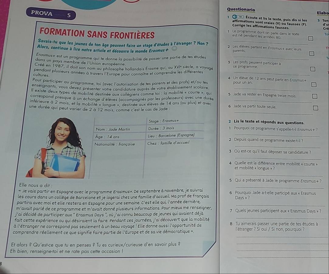 Questionario
PROVA 5
Elabo
1   Écoute et lis le texte, puis dis si les 3 Ton
affirmations sont vraies (V) ou fausses (F). d'u
Corrige les affirmations fausses. Cré
FORMATION SANS FRONTIÈRES
1 Le programme dont on parle dans le texte To
est né pendant les années 80.
Savais-tu que les jeunes de ton âge peuvent faire un stage d'études à l'étranger ? Non  2 Les élèves partent en Erosmus+ avec leurs T
Alors, continue à lire notre article et découvre le monde Erasmus+ parents.
Erasmus+ est un programme qui te donne la possibilité de passer une partie de tes études 3 Les profs peuvent participer à
dans un pays membre de l'Union européenne
Créé en 1987, il doit son nom au philosophe hollandais Érasme qui, au XVI° siècle, a voyagé ce programme.
cultures. pendant plusieurs années à travers l'Europe pour connaître et comprendre les différentes 4 Un élève de 12 ans peut partir en Erasmus+
Pour participer au programme, toi (avec l'autorisation de tes parents et des profs) et/ou tes pour un an
enseignants, vous devez présenter votre candidature auprès de votre établissement scolaire_
Il existe deux types de mobilité destinée aux collégiens comme toi : la mobilité « courte », qui 5 Jade va rester en Espagne treize mois.
correspond presque à un échange d'élèves (accompagnés par les professeurs) avec une durée
inférieure à 2 mois, et la mobilité « lonque », destinée aux élèves de 14 ans (ou plus) et avec 6 Jade va partir toute seule.
_
une durée qui peut varier de 2 à 12 mois, comme c'est le cas de Jade :
Stage : Erasmus+ 2 Lis le texte et réponds aux questions.
Nom : Jade Martin  Durée : 3 mois 1 Pourquoi ce programme s'appelle-t-il Erasmus+ ?
Âge: 14 ans  Lieu : Barcelone (Espagne)_
_
*  Nationalité : française  Chez : famille d'accueil
2 Depuis quand ce programme existe-t-il ?
3 Où est-ce qu'il faut déposer sa candidature ?
_
4 Quelle est la différence entre mobilité « courte »
et mobilité « longue » ?
_
5 Qui a présenté à Jade le programme Erasmus+ ?
_
Elle nous a dit :
« Je vais partir en Espagne avec le programme Erasmus+. De septembre à novembre, je suivrai  6  Pourquoi Jade a-t-elle participé aux « Erasmus
les cours dans un collège de Barcelone et je logerai chez une famille d'accueil. Ma prof de français Days»?
partira avec moi et elle restera en Espagne pour une semaine. C'est elle qui, l'année dernière,_
m'avait parlé de ce programme et m'avait donné plusieurs informations. Pour mieux me renseigner,
j'ai décidé de participer aux “ Erasmus Days ”, où j'ai connu beaucoup de jeunes qui avaient déjà  7 Quels jeunes participent aux « Erasmus Days » ?
fait cette expérience ou qui désiraient la faire. Pendant ces journées, j'ai découvert que la mobilité_
à l'étranger ne correspond pas seulement à un beau voyage ! Elle donne aussi l'opportunité de  8 Tu aimerais passer une partie de tes études à
comprendre réellement ce que signifie faire partie de l'Europe et de sa vie démocratique ».
l'étranger ? Si oui / Si non, pourquoi ?
_
Et alors ? Qu'est-ce que tu en penses ? Tu es curieux/curieuse d'en savoir plus ?_
Eh bien, renseigne-toi et ne rate pas cette occasion !
_
_