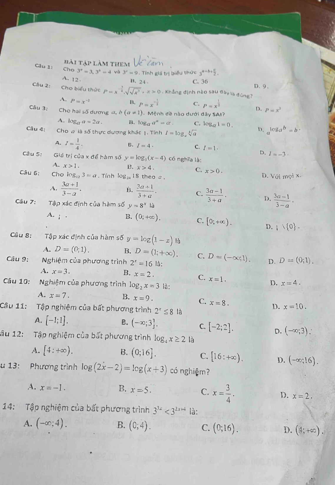 bài tập làm them
Câu 1: Cho 3^a=3,3^b=4 và 3^e=9 Tính giá trị biểu thức 3^(a+b+frac c)2,
A. 12 .
B. 24 . C. 36 D、9 .
Câu 2: Cho biểu thức P=x^(-frac 3)4,sqrt(sqrt x^3),x>0. Khẳng định nào sau đây là đúng?
A. P=x^(-2)
B. P=x^(-frac 1)2 P=x^(frac 1)2
C.
D. P=x^2
Câu 3:  Cho hai số dương a,b(a!= 1). Mệnh đề nào dưới đây SAI?
A. log _aa=2a. B. log _aa^a=alpha . C. log _a1=0.
Câu 4: Cho a là số thực dương khác 1. Tính I=log _asqrt[4](a)
D. a^(log _a)b=b·
A. I= 1/4 .
C. I=1.
B. I=4. D. I=-3·
Câu 5: Giá trị của x để hàm số y=log _5(x-4) có nghĩa là:
A. x>1.
C. x>0.
B. x>4. D. Viim?ix.
Câu 6: Cho log _123=a , Tính log _2418 8 theo a .
A.  (3a+1)/3-a . B.  (3a+1)/3+a .
C.  (3a-1)/3+a .
D.  (3a-1)/3-a ·
Câu 7: Tập xác định của hàm số y=8^x là
A. i  · B. (0;+∈fty ).
C. [0;+∈fty ). ;1 0 .
D.
Câu 8: Tập xác định của hàm số y=log (1-x) là
A. D=(0;1). B. D=(1;+∈fty ). C. D=(-∈fty ;1). D. D=(0;1).
Câu 9:  Nghiệm của phương trình 2^x=16 là:
A. x=3. B. x=2.
C. x=1.
Câu 10: Nghiệm của phương trình log _2x=3 là:
D. x=4.
A. x=7. B. x=9.
C. x=8. D. x=10.
Câu 11: Tập nghiệm của bất phương trình 2^x≤ 8 là
A. [-1;1]. B. (-∈fty ;3].
C. [-2;2].
D. (-∈fty ;3).
Tâu 12: Tập nghiệm của bất phương trình log _4x≥ 2 là
A. [4:+∈fty ). B. (0;16].
C. [16:+∈fty ).
D. (-∈fty ;16).
u 13: Phương trình log (2x-2)=log (x+3) có nghiệm?
A. x=-1. B. x=5.
C. x= 3/4 .
D. x=2.
14: Tập nghiệm của bất phương trình 3^(3x)<3^(2x+4) là:
A. (-∈fty ;4). B. (0;4). C. (0;16). D. (4;+∈fty ).