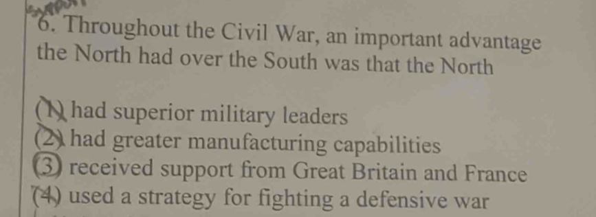 Throughout the Civil War, an important advantage
the North had over the South was that the North
(1) had superior military leaders
(2) had greater manufacturing capabilities
③ received support from Great Britain and France
(4) used a strategy for fighting a defensive war