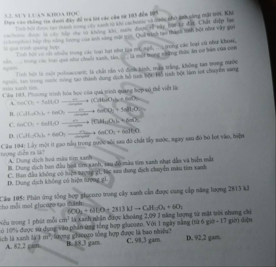 SUY LUậN KHOA HQC
Dựa vào thông tin dưới đây để trà lời các cầu từ 103 đến 105
Tinh bội được tạo thành trong cây xanh từ khi caebonic và nước nhờ ảnh sáng mặt trời, Khí
cachonic được là cây háp tâu từ không khi, nước được rẻ cây hút từ đất, Chất điệp lục
(clorophin) háp thu năng hượng của ảnh sáng mật trời. Quả trình tạo thành tinh bột như vậy gọi
Tinh bột có rất nhiều trong các loại hạt như lúa mì, ngô, .. trong các loại củ như khoai,
là quả trình quang hợp.
sân ...; trong các loại qua như chuối xanh, táo, ...; là một trong những thức ăn cơ bản của con
nguời
Tinh bột là một polisaccarit; là chất rắn vô định hình, màu trắng, không tan trong nước
nguời, tan trong nước nóng tạo thành dung dịch hồ tinh bột. Hồ tinh bột làm iọt chuyên sang
màu xanh tim.
Câu 103. Phương trình hóa học của quá trình quang hợp có thể viết là:
A. 6nCO_2+5+5nH_2O't(C_6H_10O_5)_n+6nO_2.
B. (C_6H_10O_5)_n+6nO_2xrightarrow ah6nCO_2+5nH_2O.
C. 6nCO_2+6nH_2Oxrightarrow ah(C_6H_12O_6)_n+6nO_2.
D. (C_6H_12O_6)_n+6nO_2to 6nCO_2+6nH_2O.
Cầu 104: Lầy một ít gạo nầu trong nước sội sau đó chất lấy nước, ngay sau đó bỏ lot vào, hiện
tượng diễn ra là?
A. Dung dịch hoá màu tím xanh
B. Dung dịch ban đầu hoá tím xanh, sau đó màu tím xanh nhạt dần và biển mất
C. Ban đầu không có hiện tượng gì, lúc sau dung dịch chuyển màu tím xanh
D. Dung dịch không có hiện tượng gì.
Câu 105: Phản ứng tổng hợp glucozo trong cây xanh cần được cung cấp năng lượng 2813 kJ
cho mỗi mol glucozo tạo thành: 6CO_2+6H_2O+2813kJto C_6H_12O_6+6O_2
Nếu trong 1 phút mỗi cm^2 lá xanh nhận được khoảng 2,09 J năng lượng từ mặt trời nhưng chỉ
1ó 10% được sử dụng vào phản ứng tổng hợp glucozo. Với 1 ngày nắng (từ 6 giờ - 17 giờ) diện
ích lá xanh là 1m^2 lượng glucozo tổng hợp được là bao nhiêu?
A. 82,2 gam. B. 88,3 gam. C. 98,3 gam. D. 92,2 gam.