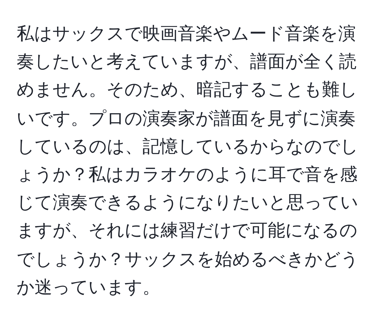 私はサックスで映画音楽やムード音楽を演奏したいと考えていますが、譜面が全く読めません。そのため、暗記することも難しいです。プロの演奏家が譜面を見ずに演奏しているのは、記憶しているからなのでしょうか？私はカラオケのように耳で音を感じて演奏できるようになりたいと思っていますが、それには練習だけで可能になるのでしょうか？サックスを始めるべきかどうか迷っています。