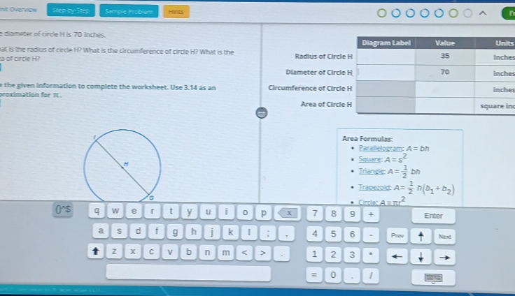 nit Overview Step-by-Step Sample Probiem Hiints 
n 
e diameter of circle H is 70 inches. 
ts 
hat is the radius of circle H? What is the circumference of circle H? What is the 
a of cirde H? Radius of Circlees 
Dlameter of Circlees 
e the given information to complete the worksheet. Use 3.14 as an Circumference of Circle 
es 
proximation for π. Area of Circle 
n 
Area Formulas: 
Parallelogram: A=bh
Square: A=s^2
Triangle: A= 1/2 bh
Trapezoid: A= 1/2 h(b_1+b_2)
Circle: A=π r^2
('$ q W e 「 t y U i 0 p x 7 8 9 + Enter 
a S d f g h i k; , 4 5 6 . Prew Nest 
t z X C v b n m < > . 1 2 3 
= 0 、 1