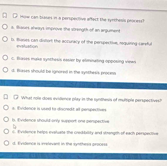 How can biases in a perspective affect the synthesis process?
a. Biases always improve the strength of an argument
b. Biases can distort the accuracy of the perspective, requiring careful
evaluation
c. Biases make synthesis easier by eliminating opposing views
d. Biases should be ignored in the synthesis process
What role does evidence play in the synthesis of multiple perspectives?
a. Evidence is used to discredit all perspectives
b. Evidence should only support one perspective
c. Evidence helps evaluate the credibility and strength of each perspective
d. Evidence is irrelevant in the synthesis process