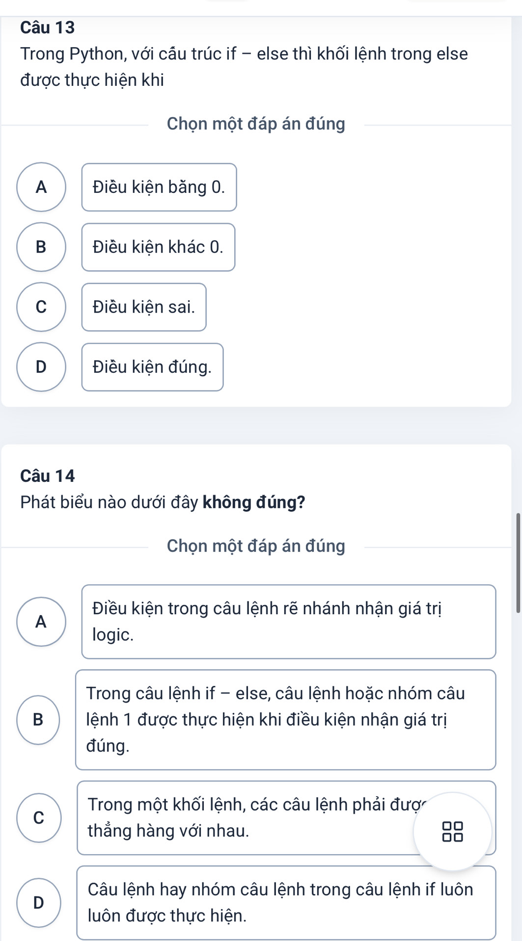 Trong Python, với cầu trúc if - else thì khối lệnh trong else
được thực hiện khi
Chọn một đáp án đúng
A Điều kiện băng 0.
B Điều kiện khác 0.
C Điều kiện sai.
D Điều kiện đúng.
Câu 14
Phát biểu nào dưới đây không đúng?
Chọn một đáp án đúng
Điều kiện trong câu lệnh rẽ nhánh nhận giá trị
A
logic.
Trong câu lệnh if - else, câu lệnh hoặc nhóm câu
B ệnh 1 được thực hiện khi điều kiện nhận giá trị
đúng.
Trong một khối lệnh, các câu lệnh phải đượ
C
thẳng hàng với nhau. 88
Câu lệnh hay nhóm câu lệnh trong câu lệnh if luôn
D
uôn được thực hiện.