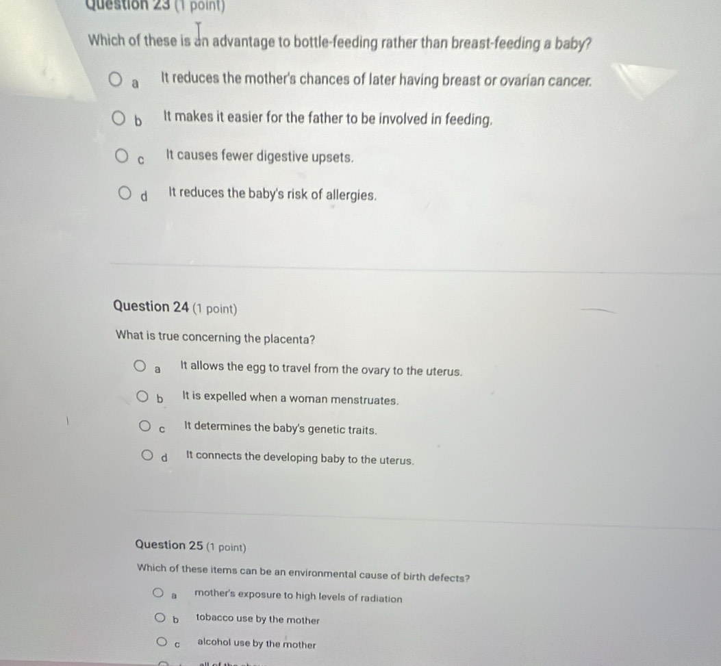 Which of these is an advantage to bottle-feeding rather than breast-feeding a baby?
a It reduces the mother's chances of later having breast or ovarian cancer.
b It makes it easier for the father to be involved in feeding.
C It causes fewer digestive upsets.
d It reduces the baby's risk of allergies.
Question 24 (1 point)
What is true concerning the placenta?
a It allows the egg to travel from the ovary to the uterus.
b It is expelled when a woman menstruates.
C It determines the baby's genetic traits.
d It connects the developing baby to the uterus.
Question 25 (1 point)
Which of these items can be an environmental cause of birth defects?
a mother's exposure to high levels of radiation
b tobacco use by the mother
。 alcohol use by the mother