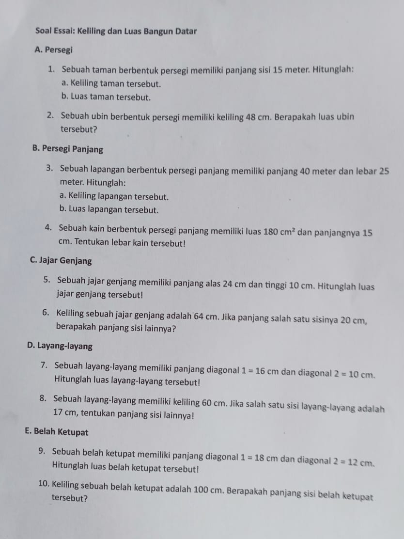 Soal Essai: Keliling dan Luas Bangun Datar
A. Persegi
1. Sebuah taman berbentuk persegi memiliki panjang sisi 15 meter. Hitunglah:
a. Keliling taman tersebut.
b. Luas taman tersebut.
2. Sebuah ubin berbentuk persegi memiliki keliling 48 cm. Berapakah luas ubin
tersebut?
B. Persegi Panjang
3. Sebuah lapangan berbentuk persegi panjang memiliki panjang 40 meter dan lebar 25
meter. Hitunglah:
a. Keliling lapangan tersebut.
b. Luas lapangan tersebut.
4. Sebuah kain berbentuk persegi panjang memiliki luas 180cm^2 dan panjangnya 15
cm. Tentukan lebar kain tersebut!
C. Jajar Genjang
5. Sebuah jajar genjang memiliki panjang alas 24 cm dan tinggi 10 cm. Hitunglah luas
jajar genjang tersebut!
6. Keliling sebuah jajar genjang adalah 64 cm. Jika panjang salah satu sisinya 20 cm,
berapakah panjang sisi lainnya?
D. Layang-layang
7. Sebuah layang-layang memiliki panjang diagonal 1=16cm dan diagonal 2=10cm.
Hitunglah luas layang-layang tersebut!
8. Sebuah layang-layang memiliki keliling 60 cm. Jika salah satu sisi layang-layang adalah
17 cm, tentukan panjang sisi lainnya!
E. Belah Ketupat
9. Sebuah belah ketupat memiliki panjang diagonal 1=18cm dan diagonal 2=12cm.
Hitunglah luas belah ketupat tersebut!
10. Keliling sebuah belah ketupat adalah 100 cm. Berapakah panjang sisi belah ketupat
tersebut?