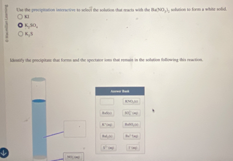 Use the precipitation interactive to select the solution that reacts with the Ba(NO_3)_2 solution to form a white solid.
A Kl
K_2SO_4
K_2S
ldentify the precipitate that forms and the spectator ions that remain in the solution following this reaction.
NOζ (mq)