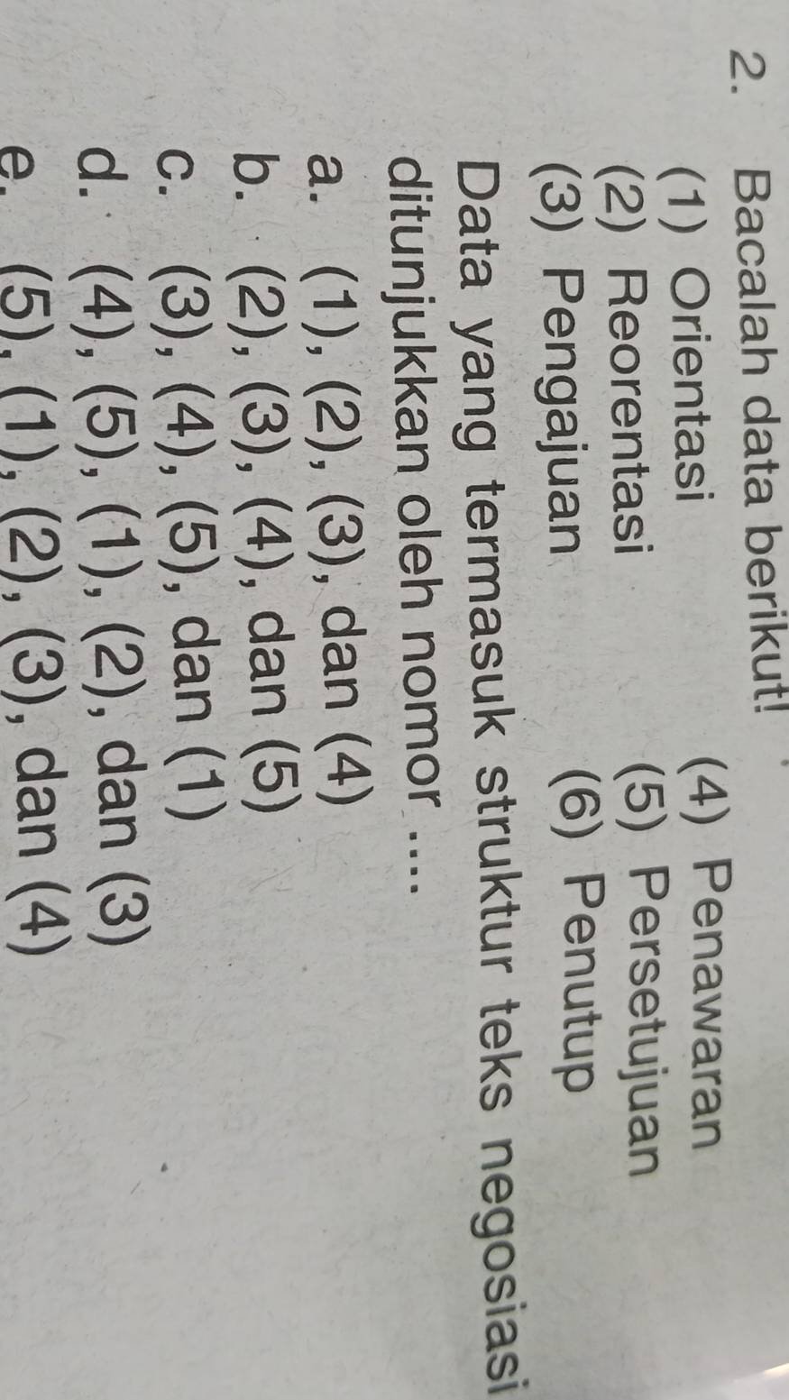 Bacalah data berikut! 
(1) Orientasi 
(4) Penawaran 
(2) Reorentasi 
(5) Persetujuan 
(3) Pengajuan 
(6) Penutup 
Data yang termasuk struktur teks negosiasi 
ditunjukkan oleh nomor .... 
a. (1),(2),(3) (8) , dan (4) 
b. (2),(3), (4) , dan (5) 
C. (3),(4), (5) , dan (1)
d. (4),(5),(1),(2) , dan (3) 
e. (5),(1),(2),(3) , da | (4