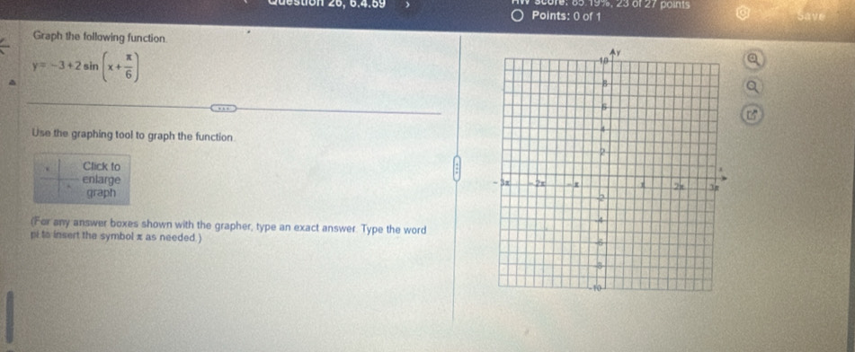 score: 65. 19%, 23 of 27 points 
Graph the following function
y=-3+2sin (x+ π /6 )
a 
a 
Use the graphing tool to graph the function 
Click to 
enlarge 
graph 
(For any answer boxes shown with the grapher, type an exact answer. Type the word 
pi to insert the symbol π as needed.)