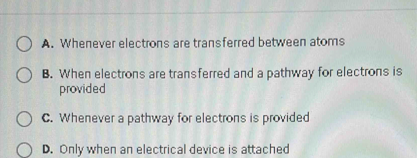 A. Whenever electrons are transferred between atoms
B. When electrons are transferred and a pathway for electrons is
provided
C. Whenever a pathway for electrons is provided
D. Only when an electrical device is attached