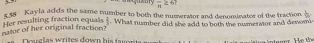 5.57 
mequanty overline n≥ 6
5.58 Kayla adds the same number to both the numerator and denominator of the fraction  1/10 .
 2/3 
Her resulting fraction equals . What number did she add to both the numerator and denomi- 
nator of her original fraction? 
Douglas writes down his favorite n