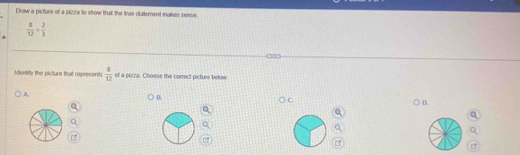 Draw a picture of a pizza to show that the true statement makes sense.
 8/12 = 2/3 
lldentify the picture that represents  4/12  of a pizza. Choose the conrect pictuse below 
A. 
B. 
D.