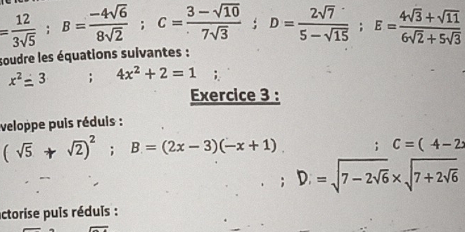 = 12/3sqrt(5) ; B= (-4sqrt(6))/8sqrt(2) ; C= (3-sqrt(10))/7sqrt(3) ; D= 2sqrt(7)/5-sqrt(15) ; E= (4sqrt(3)+sqrt(11))/6sqrt(2)+5sqrt(3) 
soudre les équations sulvantes :
x^2=3; 4x^2+2=1
Exercice 3 : 
veloppe puis réduis :
(sqrt(5)+sqrt(2))^2; B=(2x-3)(-x+1). 
; C=(4-2x
D_1=sqrt(7-2sqrt 6)* sqrt(7+2sqrt 6)
actorise puis réduis :