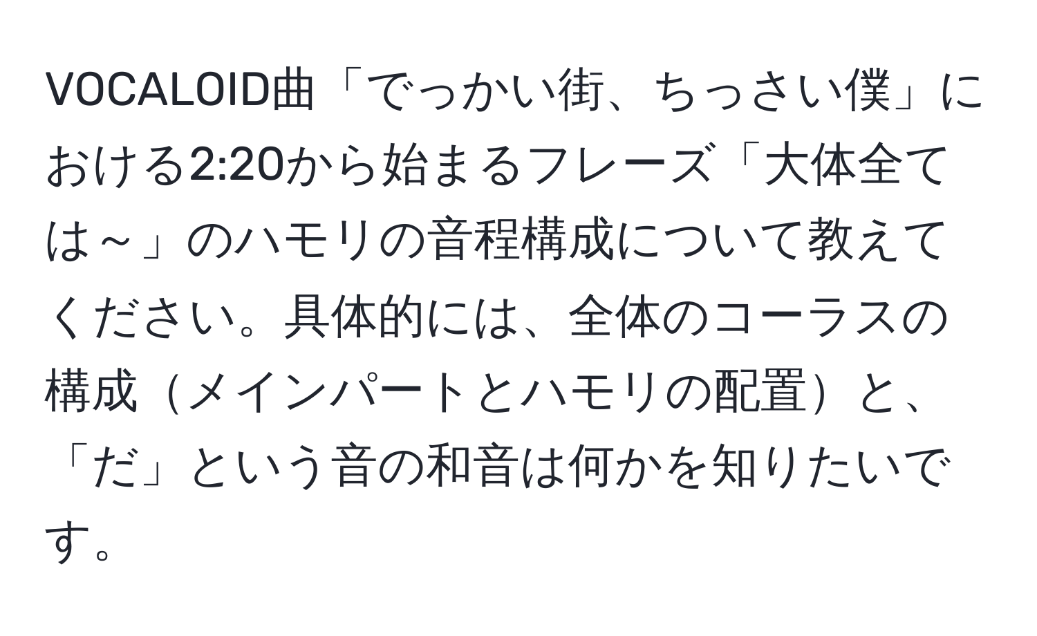 VOCALOID曲「でっかい街、ちっさい僕」における2:20から始まるフレーズ「大体全ては～」のハモリの音程構成について教えてください。具体的には、全体のコーラスの構成メインパートとハモリの配置と、「だ」という音の和音は何かを知りたいです。