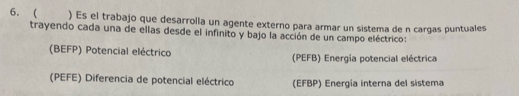 6. ) Es el trabajo que desarrolla un agente externo para armar un sistema de n cargas puntuales
trayendo cada una de ellas desde el infinito y bajo la acción de un campo eléctrico:
(BEFP) Potencial eléctrico (PEFB) Energía potencial eléctrica
(PEFE) Diferencia de potencial eléctrico (EFBP) Energía interna del sistema