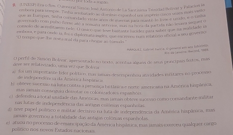 uno por toda a região
9. (UNESP) Era e fim. O general Simón José Antonio de La Santisima Trudad Bolivar y Palacios ia
embora para sempre. Tinha arrebatado ao domízio esnanhol um imbério cinco vezês mais vaste
que as Europas, tinha comandado vinte anos de guerras para mantê-lo livte e urido, e o tinha
governado com pulso firme até a semana anterior, mas na hora da partida não levava sequer o
consolo de acreditarem nele. O único que teve bastante lucídez para saber que na realidade ia
embora, e para onde ia, foi o diplomata inglês, que escreves num relatório oficial a seu governo
"O tempo que fhe resta mal dá para chegar ao túmulo."
MARQUEZ, Gabriel Garcia, O genérol em seu lobinnto.
Ain de Janeiro: Record, 1989
O perfil de Simón Bolivar, apresentado no texto, acêntua alguns de seus principais feitos, mas
deve ser relativizado, uma vez que Bolívar
a) foi um importante líder político, mas lamais desempenhou atividades militares no processo
de independência da América hispânica
b obteve sucesso na luta contra a presença britânica e norte americana na América hispânica
mas jamais conseguiu derrotar os colonizadores espanhóis.
c) defendeu a total unidade das Américas, mas jamais obteve sucesso como comandante militar
nas Jutas de independência das antigas colônias espanholas.
d) teve papel político e militar decisivo na luta de independência da América hispânica, mas
jamais governou a totalidade das antigas colônias espanholas.
e)  atuou no processo de emancipação da América hispânica, mas jamais exerceu qualquer cargo
politico nos novos Estados nacionais