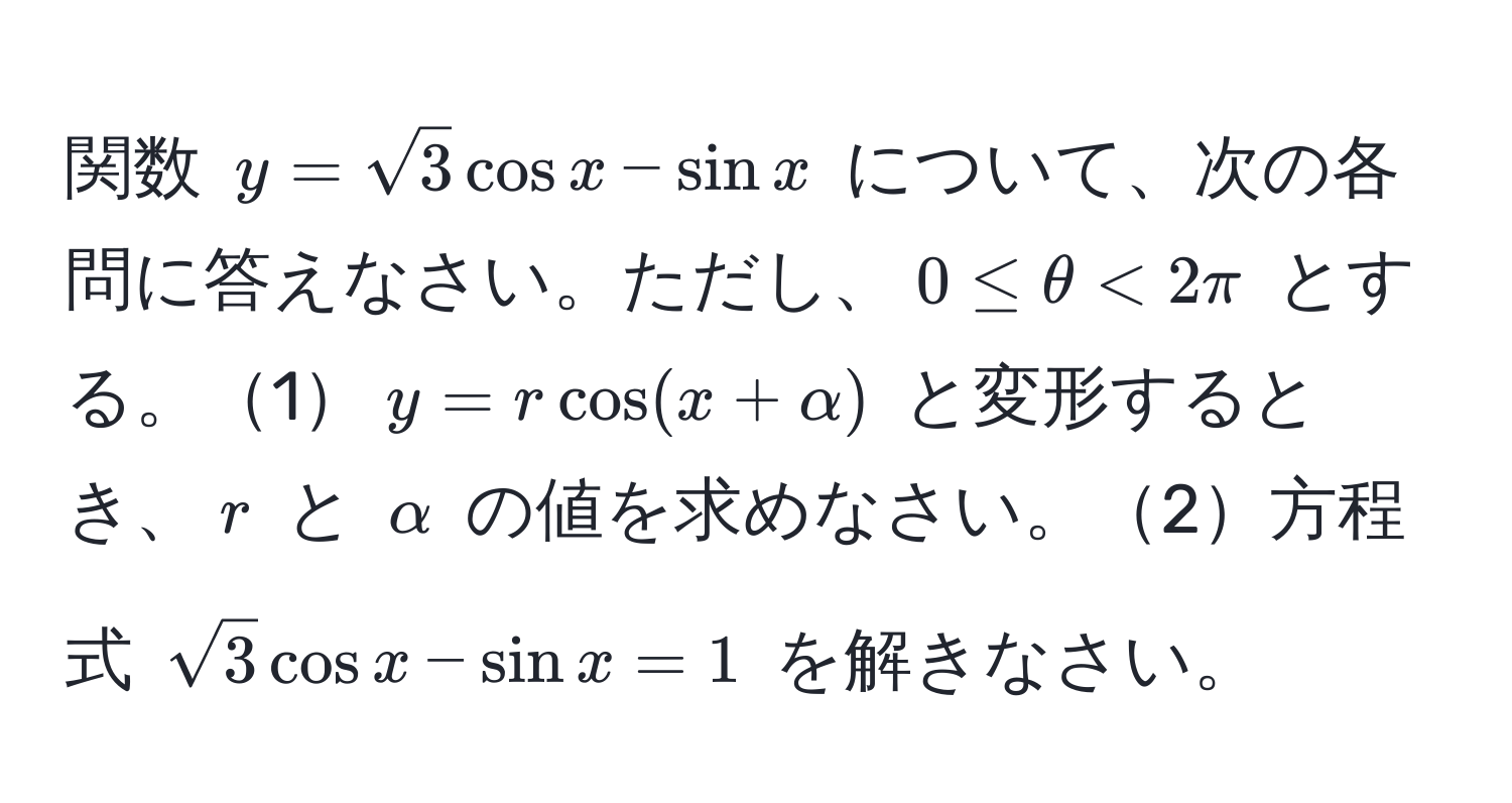 関数 $y=sqrt(3)cosx - sinx$ について、次の各問に答えなさい。ただし、$0 ≤ θ < 2π$ とする。1$y = rcos(x + alpha)$ と変形するとき、$r$ と $alpha$ の値を求めなさい。2方程式 $sqrt(3)cosx - sinx = 1$ を解きなさい。