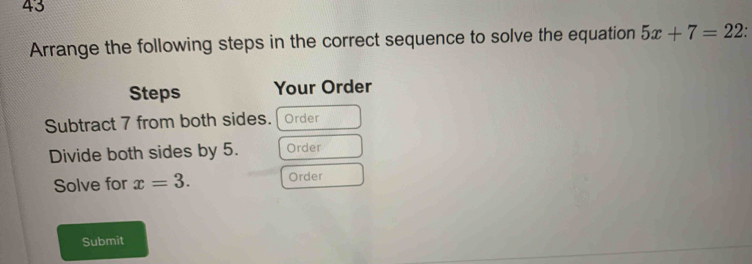 Arrange the following steps in the correct sequence to solve the equation 5x+7=22 : 
Steps Your Order 
Subtract 7 from both sides. Order 
Divide both sides by 5. Order 
Solve for x=3. Order 
Submit