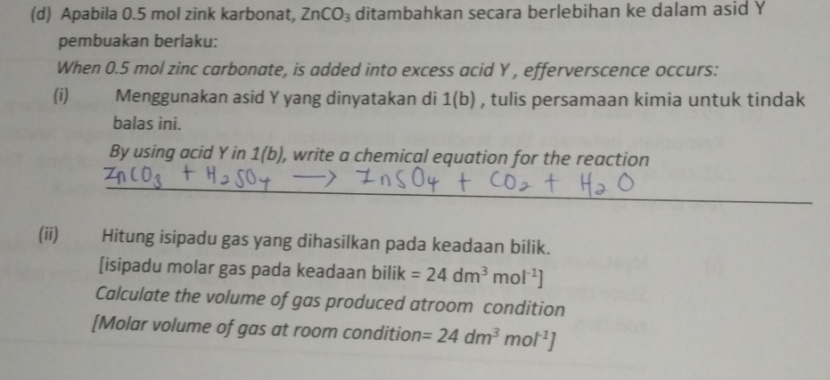 Apabila 0.5 mol zink karbonat, ZnCO_3 ditambahkan secara berlebihan ke dalam asid Y
pembuakan berlaku: 
When 0.5 mol zinc carbonate, is added into excess acid Y , efferverscence occurs: 
(i) Menggunakan asid Y yang dinyatakan di 1(b) , tulis persamaan kimia untuk tindak 
balas ini. 
By using acid Y in 1(b) ), write a chemical equation for the reaction 
_ 
(ii) Hitung isipadu gas yang dihasilkan pada keadaan bilik. 
[isipadu molar gas pada keadaan bilik =24dm^3mol^(-1)]
Calculate the volume of gas produced atroom condition 
[Molar volume of gas at room condition =24dm^3mol^(-1)]