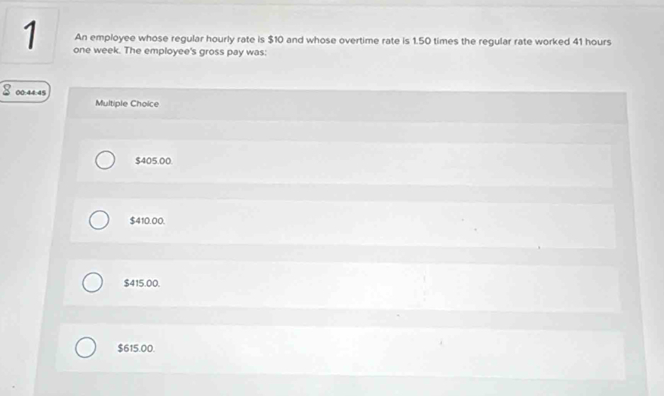 An employee whose regular hourly rate is $10 and whose overtime rate is 1.50 times the regular rate worked 41 hours
one week. The employee's gross pay was:
00:44:45
Multiple Choice
$405.00.
$410.00.
$415.00.
$615.00.