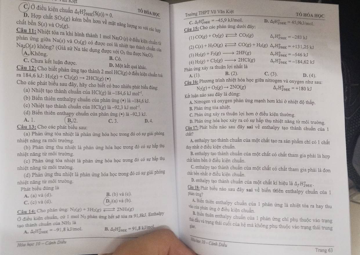 C, Ở điều kiện chuẩn △ _fH_(298K)°(S(s))=0. tÓ hÓa học Trường THPT Võ Văn Kiệt
tỏ hóa họC
D. Hợp chất SO_2(g) kém bền hơn về mặt năng lượng so với các hợp  Câu 15: Cho các phản ứng dưới đây:
chất bền S(s) và O_2(g).
C. △ _fH_(298K)^o=-45,9kJ/mol. D. △ _fH_(298K)°=45,9kJ/mol
(1) CO(g)+O_2(g)leftharpoons CO_2(g) △ _rH_(298K)°=-283kJ
Câu 11: Nhiệt tòa ra khi hình thành 1 mol Na₂O (s) ở điều kiện chuẩn từ H_(298K)^o=-546kJ
phản ứng giữa Na(s) và O_3(g) có được coi là nhiệt tạo thành chuẩn của (2) C(s)+H_2O(g)leftharpoons CO(g)+H_2 (g) △ _rH_(298K)^o=+131,25kJ
Na_2O(s) không? (Giả sử Na tác dụng được với O_3 thu được Na₂O). H_2(g)+Cl_2(g)to 2HCl(g) H_(298K)^o=-184,62kJ
A. Không. B. Có.
(3) H_2(g)+F_2(g)to 2HF(g) Ar
(4)
△ _r
C. Chưa kết luận được. D. Một kết quả khác.
Phản ứng xảy ra thuận lợi nhất là
Câu 12: Cho biết phản ứng tạo thành 2 mol HCl(g) ở điều kiện chuẩn toả A. (1). B. (2). C. (3). D. (4).
ra 184,6kJ H_2(g)+Cl_2(g)to 2HCl(g)(· ) △ _rH_(298K)^o=+180kJ
Câu 16: Phương trình nhiệt hóa học giữa nitrogen và oxygen như sau:
Cho các phát biểu sau đây, hãy cho biết có bao nhiêu phát biểu đúng:
N_2(g)+O_2(g)to 2NO(g)
(a) Nhiệt tạo thành chuẩn của HCl(g) là -18 4.6 k mol^(-1).
Kết luận nào sau đây là đúng:
(b) Biến thiên enthalpy chuẩn của phản ứng (*) là -184,6 kJ. A. Nitrogen và oxygen phản ứng mạnh hơn khi ở nhiệt độ thấp.
(c) Nhiệt tạo thành chuẩn của HCl(g) là -92.3kJmol^(-1).
B. Phản ứng tỏa nhiệt.
(d) Biển thiên enthapy chuẩn của phản ứng (*) là -92,3 kJ. C. Phản ứng xảy ra thuận lợi hơn ở điều kiện thường.
A. 1. B, 2. C. 3. D. 4. D. Phản ứng hóa học xảy ra có sự hấp thụ nhiệt năng từ môi trường.
Câu 13: Cho các phát biểu sau:  Câu 17: Phát biểu nào sau đây sai về enthalpy tạo thành chuẩn của 1
(a) Phản ứng tỏa nhiệt là phản ứng hóa học trong đó có sự giải phóng chất?
nhiệt năng ra môi trường. A. enthalpy tạo thành chuẩn của một chất tạo ra sản phẩm chi có 1 chất
(b) Phản ứng thu nhiệt là phản ứng hóa học trong đó có sự hấp thụ duy nhất ở điều kiện chuẩn.
nhiệt năng từ môi trường. B. enthalpy tạo thành chuẩn của một chất có chất tham gia phải là hợp
(c) Phản ứng tôa nhiệt là phản ứng hóa học trong đó có sự hấp thụ chất kém bền ở điều kiện chuẩn.
nhiệt năng từ môi trường. C. enthalpy tạo thành chuẩn của một chất có chất tham gia phải là đơn
(d) Phản ứng thu nhiệt là phản ứng hóa học trong đó có sự giải phóng chất bền nhất ở điều kiện chuẩn.
nhiệt năng từ môi trường.
D. enthalpy tạo thành chuẩn của một chất kí hiệu là Δ/ H98k -
Phát biểu đúng là
Câu 18: Phát biểu nào sau đây sai về biến thiên enthalpy chuẩn của 1
A. (a) và (d). B. (b) và (c). phản ứng?
C. (c) và (d). D. (a) và (b).
A. Biển thiên enthalpy chuẩn của 1 phản ứng là nhiệt tòa ra hay thu
Câu 14: Cho phản ứng: N_2(g)+3H_2(g) 2NH₃(g)
vào của phản ứng ở điều kiện chuẩn.
Ở điều kiện chuẩn, cứ 1 mol Nị phản ứng hết sẽ tỏa ra 91,8kJ. Enthalpy B. Biến thiên enthalpy chuẩn của 1 phản ứng chỉ phụ thuộc vào trạng
thải đầu và trạng thái cuối của hệ mà không phụ thuộc vào trạng thái trung
tạo thành chuẩn của NH3 là
A. △ _fH_(298K)°=-91,8kJ/mol. B. △ _fH_(298K)°=91,8kJ/mol
gian.
Hóa học 10 - Cánh Diều
Hòa học 10 - Cánh Diều
Trang 63