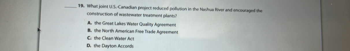 What joint U.S.-Canadian project reduced pollution in the Nashua River and encouraged the
construction of wastewater treatment plants?
A. the Great Lakes Water Quality Agreement
B. the North American Free Trade Agreement
C; the Clean Water Act
D. the Dayton Accords