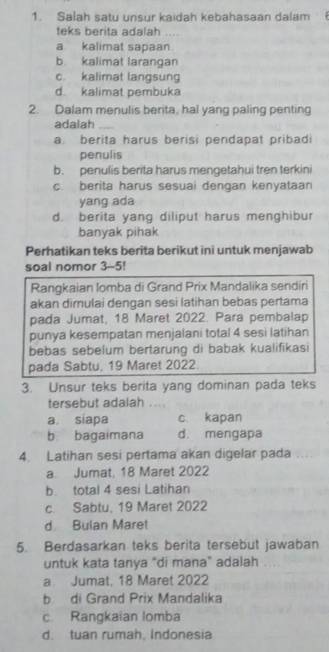 Salah satu unsur kaidah kebahasaan dalam 6
teks berita adalah ....
a kalimat sapaan.
b. kalimat larangan
c. kalimat langsung
d. kalimat pembuka
2. Dalam menulis berita, hal yang paling penting
adalah_
a. berita harus berisi pendapat pribadi
penulis
b. penulis berita harus mengetahui tren terkini
c. berita harus sesuai dengan kenyataan
yang ada
d berita yang diliput harus menghibur
banyak pihak
Perhatikan teks berita berikut ini untuk menjawab
soal nomor 3-5!
Rangkaian lomba di Grand Prix Mandalika sendiri
akan dimulai dengan sesi latihan bebas pertama
pada Jumat, 18 Maret 2022. Para pembalap
punya kesempatan menjalani total 4 sesi latihan
bebas sebelum bertarung di babak kualifikasi
pada Sabtu, 19 Maret 2022.
3. Unsur teks berita yang dominan pada teks
tersebut adalah ...
a, siapa c. kapan
b. bagaimana d. mengapa
4. Latihan sesi pertama akan digelar pada ; . .
a. Jumat, 18 Maret 2022
b. total 4 sesi Latihan
c. Sabtu, 19 Maret 2022
d. Bulan Maret
5. Berdasarkan teks berita tersebut jawaban
untuk kata tanya “di mana” adalah .
a Jumat, 18 Maret 2022
b di Grand Prix Mandalika
c. Rangkaian lomba
d. tuan rumah, Indonesia