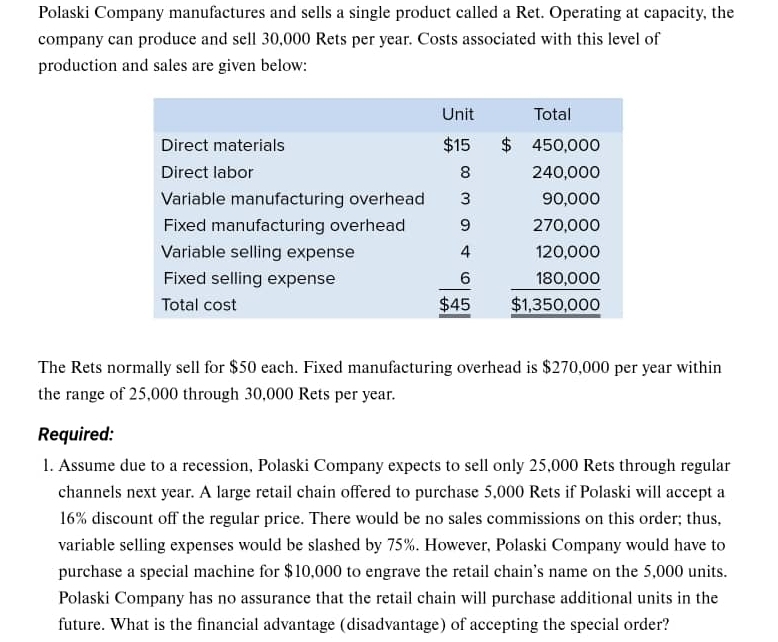 Polaski Company manufactures and sells a single product called a Ret. Operating at capacity, the 
company can produce and sell 30,000 Rets per year. Costs associated with this level of 
production and sales are given below: 
The Rets normally sell for $50 each. Fixed manufacturing overhead is $270,000 per year within 
the range of 25,000 through 30,000 Rets per year. 
Required: 
1. Assume due to a recession, Polaski Company expects to sell only 25,000 Rets through regular 
channels next year. A large retail chain offered to purchase 5,000 Rets if Polaski will accept a
16% discount off the regular price. There would be no sales commissions on this order; thus, 
variable selling expenses would be slashed by 75%. However, Polaski Company would have to 
purchase a special machine for $10,000 to engrave the retail chain’s name on the 5,000 units. 
Polaski Company has no assurance that the retail chain will purchase additional units in the 
future. What is the financial advantage (disadvantage) of accepting the special order?