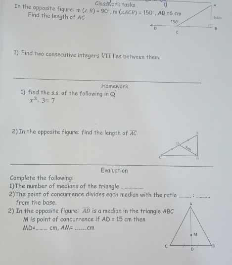 Classwork tasks
In the opposite figure: m(∠ B)=90°,m(∠ ACB)=150°,AB=6cm
Find the length of AC
1) Find two consecutive integers sqrt[3](11) lies between them.
Homework
1) find the s.s. of the following in Q
x^3-3=7
2)In the opposite figure: find the length of overline AC
Evaluation
Complete the following:
1)The number of medians of the triangle_
2)The point of concurrence divides each median with the ratio _;_
from the base. 
2) In the opposite figure: overline AD is a median in the triangle ABC
M is point of concurrence if AD=15cm then
MD= _cm, AM= _cm