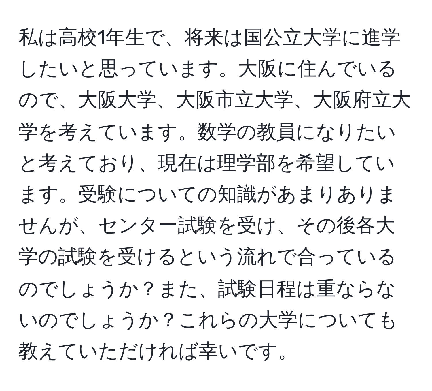 私は高校1年生で、将来は国公立大学に進学したいと思っています。大阪に住んでいるので、大阪大学、大阪市立大学、大阪府立大学を考えています。数学の教員になりたいと考えており、現在は理学部を希望しています。受験についての知識があまりありませんが、センター試験を受け、その後各大学の試験を受けるという流れで合っているのでしょうか？また、試験日程は重ならないのでしょうか？これらの大学についても教えていただければ幸いです。