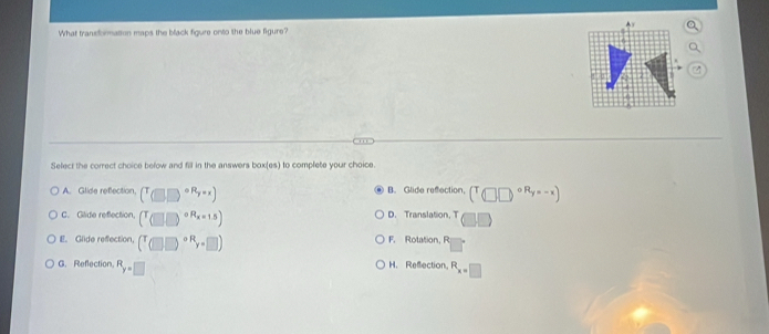 What transformation maps the black figure onto the blue figure?
Select the correct choice below and fill in the answers box(es) to complete your choice.
A. Glide refection, (T_□ □ )^circ R_y=x) B. Glide refection. (T□ ,□^(circ R_y)=-x)
C. Gilide reflection, (T_((□ ,□ ))^(circ R_x=15)) D. Translation, T □
E. Glide refection. (^((□ ))^(circ R)r+□ ) F. Rotation, R
G. Reflection, R_y=□  H. Reflection, R_x=□ 
