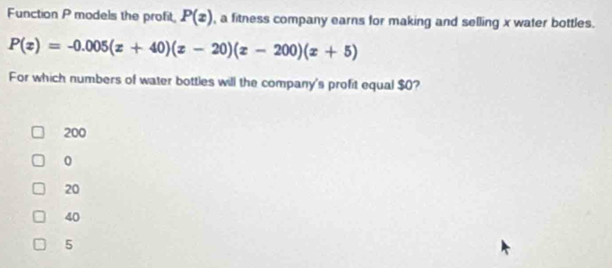 Function P models the profit P(x) , a fitness company earns for making and selling x water bottles.
P(x)=-0.005(x+40)(x-20)(x-200)(x+5)
For which numbers of water bottles will the company's profit equal $0?
200
0
20
40
5