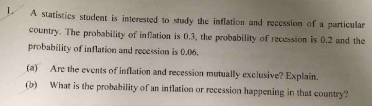 A statistics student is interested to study the inflation and recession of a particular 
country. The probability of inflation is 0.3, the probability of recession is 0.2 and the 
probability of inflation and recession is 0.06. 
(a) Are the events of inflation and recession mutually exclusive? Explain. 
(b) What is the probability of an inflation or recession happening in that country?